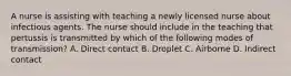 A nurse is assisting with teaching a newly licensed nurse about infectious agents. The nurse should include in the teaching that pertussis is transmitted by which of the following modes of transmission? A. Direct contact B. Droplet C. Airborne D. Indirect contact