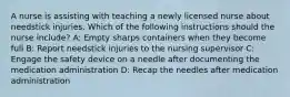 A nurse is assisting with teaching a newly licensed nurse about needstick injuries. Which of the following instructions should the nurse include? A: Empty sharps containers when they become full B: Report needstick injuries to the nursing supervisor C: Engage the safety device on a needle after documenting the medication administration D: Recap the needles after medication administration