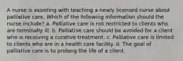 A nurse is assisting with teaching a newly licensed nurse about palliative care. Which of the following information should the nurse include? a. Palliative care is not restricted to clients who are terminally ill. b. Palliative care should be avoided for a client who is receiving a curative treatment. c. Palliative care is limited to clients who are in a health care facility. d. The goal of palliative care is to prolong the life of a client.