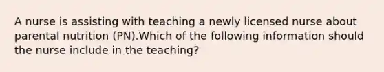 A nurse is assisting with teaching a newly licensed nurse about parental nutrition (PN).Which of the following information should the nurse include in the teaching?