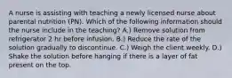 A nurse is assisting with teaching a newly licensed nurse about parental nutrition (PN). Which of the following information should the nurse include in the teaching? A.) Remove solution from refrigerator 2 hr before infusion. B.) Reduce the rate of the solution gradually to discontinue. C.) Weigh the client weekly. D.) Shake the solution before hanging if there is a layer of fat present on the top.