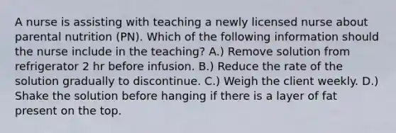 A nurse is assisting with teaching a newly licensed nurse about parental nutrition (PN). Which of the following information should the nurse include in the teaching? A.) Remove solution from refrigerator 2 hr before infusion. B.) Reduce the rate of the solution gradually to discontinue. C.) Weigh the client weekly. D.) Shake the solution before hanging if there is a layer of fat present on the top.