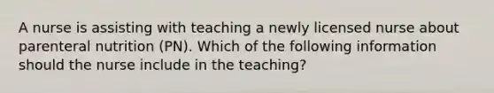 A nurse is assisting with teaching a newly licensed nurse about parenteral nutrition (PN). Which of the following information should the nurse include in the teaching?