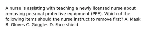 A nurse is assisting with teaching a newly licensed nurse about removing personal protective equipment (PPE). Which of the following items should the nurse instruct to remove first? A. Mask B. Gloves C. Goggles D. Face shield