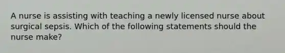 A nurse is assisting with teaching a newly licensed nurse about surgical sepsis. Which of the following statements should the nurse make?