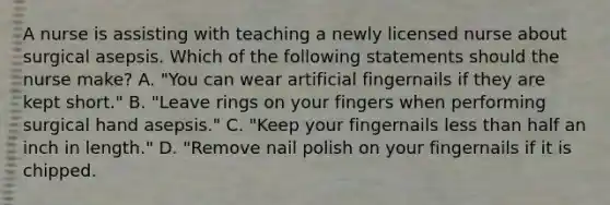 A nurse is assisting with teaching a newly licensed nurse about surgical asepsis. Which of the following statements should the nurse make? A. "You can wear artificial fingernails if they are kept short." B. "Leave rings on your fingers when performing surgical hand asepsis." C. "Keep your fingernails less than half an inch in length." D. "Remove nail polish on your fingernails if it is chipped.