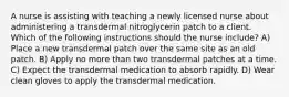 A nurse is assisting with teaching a newly licensed nurse about administering a transdermal nitroglycerin patch to a client. Which of the following instructions should the nurse include? A) Place a new transdermal patch over the same site as an old patch. B) Apply no more than two transdermal patches at a time. C) Expect the transdermal medication to absorb rapidly. D) Wear clean gloves to apply the transdermal medication.