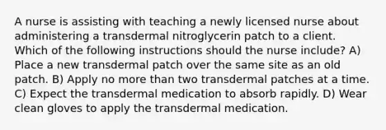 A nurse is assisting with teaching a newly licensed nurse about administering a transdermal nitroglycerin patch to a client. Which of the following instructions should the nurse include? A) Place a new transdermal patch over the same site as an old patch. B) Apply no more than two transdermal patches at a time. C) Expect the transdermal medication to absorb rapidly. D) Wear clean gloves to apply the transdermal medication.