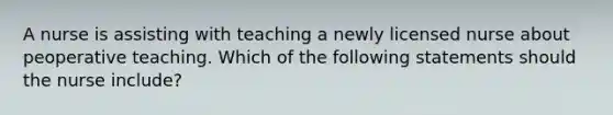 A nurse is assisting with teaching a newly licensed nurse about peoperative teaching. Which of the following statements should the nurse include?