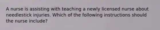 A nurse is assisting with teaching a newly licensed nurse about needlestick injuries. Which of the following instructions should the nurse include?