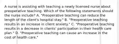 A nurse is assisting with teaching a newly licensed nurse about preoperative teaching. Which of the following statements should the nurse include? A. "Preoperative teaching can reduce the length of the client's hospital stay." B. "Preoperative teaching results in an increase in client anxiety." C. "Preoperative teaching results in a decrease in clients' participation in their health care plan." D. "Preoperative teaching can cause an increase in the cost of health care."