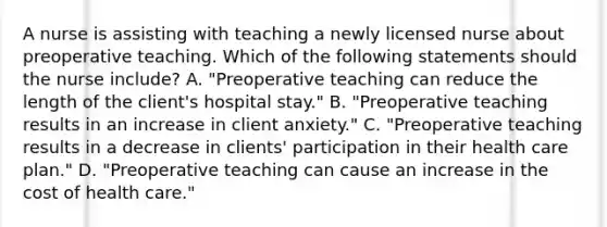 A nurse is assisting with teaching a newly licensed nurse about preoperative teaching. Which of the following statements should the nurse include? A. "Preoperative teaching can reduce the length of the client's hospital stay." B. "Preoperative teaching results in an increase in client anxiety." C. "Preoperative teaching results in a decrease in clients' participation in their health care plan." D. "Preoperative teaching can cause an increase in the cost of health care."