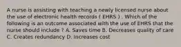 A nurse is assisting with teaching a newly licensed nurse about the use of electronic health records ( EHRS ) . Which of the following is an outcome associated with the use of EHRS that the nurse should include ? A. Saves time B. Decreases quality of care C. Creates redundancy D. Increases cost