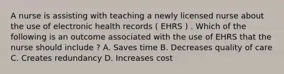 A nurse is assisting with teaching a newly licensed nurse about the use of electronic health records ( EHRS ) . Which of the following is an outcome associated with the use of EHRS that the nurse should include ? A. Saves time B. Decreases quality of care C. Creates redundancy D. Increases cost