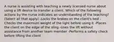 A nurse is assisting with teaching a newly licensed nurse about using a lift device to transfer a client. Which of the following actions by the nurse indicates an understanding of the teaching? (Select all that apply) -Locks the brakes on the client's bed -Checks the maximum weight of the light before using it -Places the client on the edge of the sling -Uses the lift without assistance from another team member -Performs a safety check before lifting the client