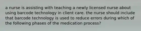 a nurse is assisting with teaching a newly licensed nurse about using barcode technology in client care. the nurse should include that barcode technology is used to reduce errors during which of the following phases of the medication process?