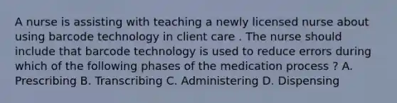 A nurse is assisting with teaching a newly licensed nurse about using barcode technology in client care . The nurse should include that barcode technology is used to reduce errors during which of the following phases of the medication process ? A. Prescribing B. Transcribing C. Administering D. Dispensing