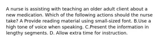 A nurse is assisting with teaching an older adult client about a new medication. Which of the following actions should the nurse take? A Provide reading material using small-sized font. B.Use a high tone of voice when speaking. C.Present the information in lengthy segments. D. Allow extra time for instruction.