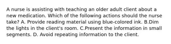 A nurse is assisting with teaching an older adult client about a new medication. Which of the following actions should the nurse take? A. Provide reading material using blue-colored ink. B.Dim the lights in the client's room. C.Present the information in small segments. D. Avoid repeating information to the client.