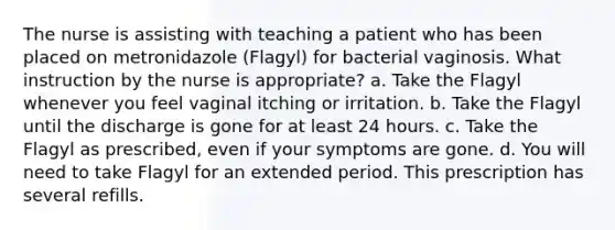 The nurse is assisting with teaching a patient who has been placed on metronidazole (Flagyl) for bacterial vaginosis. What instruction by the nurse is appropriate? a. Take the Flagyl whenever you feel vaginal itching or irritation. b. Take the Flagyl until the discharge is gone for at least 24 hours. c. Take the Flagyl as prescribed, even if your symptoms are gone. d. You will need to take Flagyl for an extended period. This prescription has several refills.