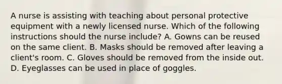 A nurse is assisting with teaching about personal protective equipment with a newly licensed nurse. Which of the following instructions should the nurse include? A. Gowns can be reused on the same client. B. Masks should be removed after leaving a client's room. C. Gloves should be removed from the inside out. D. Eyeglasses can be used in place of goggles.