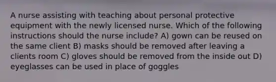 A nurse assisting with teaching about personal protective equipment with the newly licensed nurse. Which of the following instructions should the nurse include? A) gown can be reused on the same client B) masks should be removed after leaving a clients room C) gloves should be removed from the inside out D) eyeglasses can be used in place of goggles