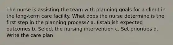 The nurse is assisting the team with planning goals for a client in the long-term care facility. What does the nurse determine is the first step in the planning process? a. Establish expected outcomes b. Select the nursing intervention c. Set priorities d. Write the care plan