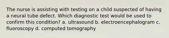 The nurse is assisting with testing on a child suspected of having a neural tube defect. Which diagnostic test would be used to confirm this condition? a. ultrasound b. electroencephalogram c. fluoroscopy d. computed tomography