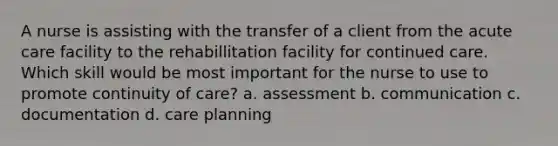 A nurse is assisting with the transfer of a client from the acute care facility to the rehabillitation facility for continued care. Which skill would be most important for the nurse to use to promote continuity of care? a. assessment b. communication c. documentation d. care planning