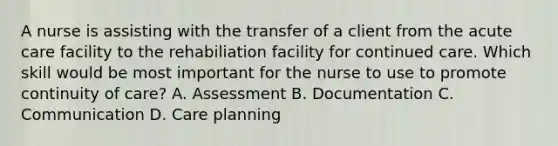 A nurse is assisting with the transfer of a client from the acute care facility to the rehabiliation facility for continued care. Which skill would be most important for the nurse to use to promote continuity of care? A. Assessment B. Documentation C. Communication D. Care planning