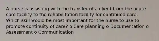 A nurse is assisting with the transfer of a client from the acute care facility to the rehabilitation facility for continued care. Which skill would be most important for the nurse to use to promote continuity of care? o Care planning o Documentation o Assessment o Communication