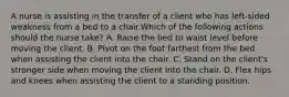 A nurse is assisting in the transfer of a client who has left-sided weakness from a bed to a chair.Which of the following actions should the nurse take? A. Raise the bed to waist level before moving the client. B. Pivot on the foot farthest from the bed when assisting the client into the chair. C. Stand on the client's stronger side when moving the client into the chair. D. Flex hips and knees when assisting the client to a standing position.