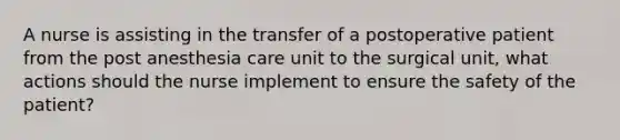 A nurse is assisting in the transfer of a postoperative patient from the post anesthesia care unit to the surgical unit, what actions should the nurse implement to ensure the safety of the patient?