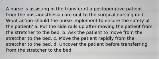 A nurse is assisting in the transfer of a postoperative patient from the postanesthesia care unit to the surgical nursing unit. What action should the nurse implement to ensure the safety of the patient? a. Put the side rails up after moving the patient from the stretcher to the bed. b. Ask the patient to move from the stretcher to the bed. c. Move the patient rapidly from the stretcher to the bed. d. Uncover the patient before transferring from the stretcher to the bed.