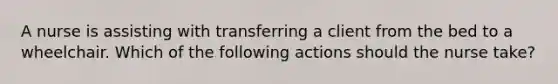 A nurse is assisting with transferring a client from the bed to a wheelchair. Which of the following actions should the nurse take?