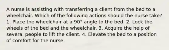 A nurse is assisting with transferring a client from the bed to a wheelchair. Which of the following actions should the nurse take? 1. Place the wheelchair at a 90° angle to the bed. 2. Lock the wheels of the bed and the wheelchair. 3. Acquire the help of several people to lift the client. 4. Elevate the bed to a position of comfort for the nurse.