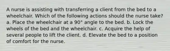 A nurse is assisting with transferring a client from the bed to a wheelchair. Which of the following actions should the nurse take? a. Place the wheelchair at a 90° angle to the bed. b. Lock the wheels of the bed and the wheelchair. c. Acquire the help of several people to lift the client. d. Elevate the bed to a position of comfort for the nurse.
