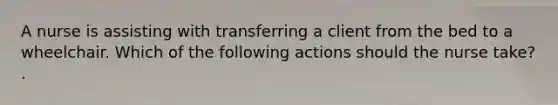 A nurse is assisting with transferring a client from the bed to a wheelchair. Which of the following actions should the nurse take? .