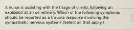 A nurse is assisting with the triage of clients following an explosion at an oil refinery. Which of the following symptoms should be reported as a trauma response involving the sympathetic nervous system? (Select all that apply.)