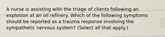 A nurse is assisting with the triage of clients following an explosion at an oil refinery. Which of the following symptoms should be reported as a trauma response involving the sympathetic nervous system? (Select all that apply.)