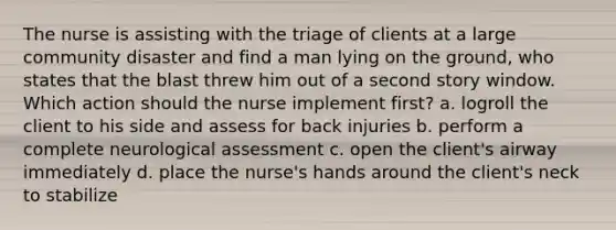 The nurse is assisting with the triage of clients at a large community disaster and find a man lying on the ground, who states that the blast threw him out of a second story window. Which action should the nurse implement first? a. logroll the client to his side and assess for back injuries b. perform a complete neurological assessment c. open the client's airway immediately d. place the nurse's hands around the client's neck to stabilize