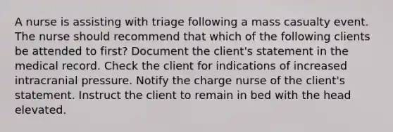 A nurse is assisting with triage following a mass casualty event. The nurse should recommend that which of the following clients be attended to first? Document the client's statement in the medical record. Check the client for indications of increased intracranial pressure. Notify the charge nurse of the client's statement. Instruct the client to remain in bed with the head elevated.