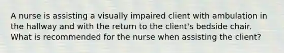 A nurse is assisting a visually impaired client with ambulation in the hallway and with the return to the client's bedside chair. What is recommended for the nurse when assisting the client?