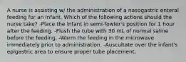 A nurse is assisting w/ the administration of a nasogastric enteral feeding for an infant. Which of the following actions should the nurse take? -Place the infant in semi-fowler's position for 1 hour after the feeding. -Flush the tube with 30 mL of normal saline before the feeding. -Warm the feeding in the microwave immediately prior to administration. -Auscultate over the infant's epigastric area to ensure proper tube placement.