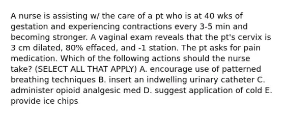 A nurse is assisting w/ the care of a pt who is at 40 wks of gestation and experiencing contractions every 3-5 min and becoming stronger. A vaginal exam reveals that the pt's cervix is 3 cm dilated, 80% effaced, and -1 station. The pt asks for pain medication. Which of the following actions should the nurse take? (SELECT ALL THAT APPLY) A. encourage use of patterned breathing techniques B. insert an indwelling urinary catheter C. administer opioid analgesic med D. suggest application of cold E. provide ice chips