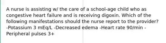 A nurse is assisting w/ the care of a school-age child who as congestive heart failure and is receiving digoxin. Which of the following manifestations should the nurse report to the provider? -Potassium 3 mEq/L -Decreased edema -Heart rate 90/min -Peripheral pulses 3+