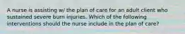 A nurse is assisting w/ the plan of care for an adult client who sustained severe burn injuries. Which of the following interventions should the nurse include in the plan of care?