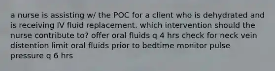 a nurse is assisting w/ the POC for a client who is dehydrated and is receiving IV fluid replacement. which intervention should the nurse contribute to? offer oral fluids q 4 hrs check for neck vein distention limit oral fluids prior to bedtime monitor pulse pressure q 6 hrs