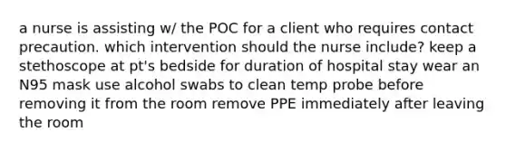 a nurse is assisting w/ the POC for a client who requires contact precaution. which intervention should the nurse include? keep a stethoscope at pt's bedside for duration of hospital stay wear an N95 mask use alcohol swabs to clean temp probe before removing it from the room remove PPE immediately after leaving the room