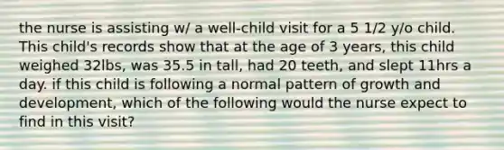 the nurse is assisting w/ a well-child visit for a 5 1/2 y/o child. This child's records show that at the age of 3 years, this child weighed 32lbs, was 35.5 in tall, had 20 teeth, and slept 11hrs a day. if this child is following a normal pattern of growth and development, which of the following would the nurse expect to find in this visit?